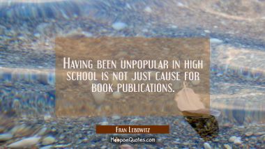 Having been unpopular in high school is not just cause for book publications. Fran Lebowitz Quotes