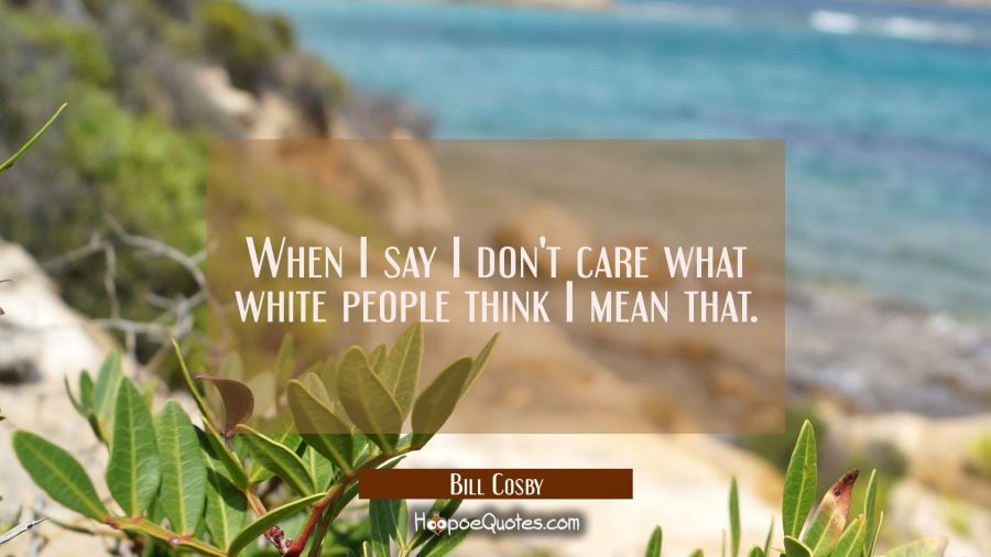 When I say I don't care what white people think I mean that. Bill Cosby Quotes