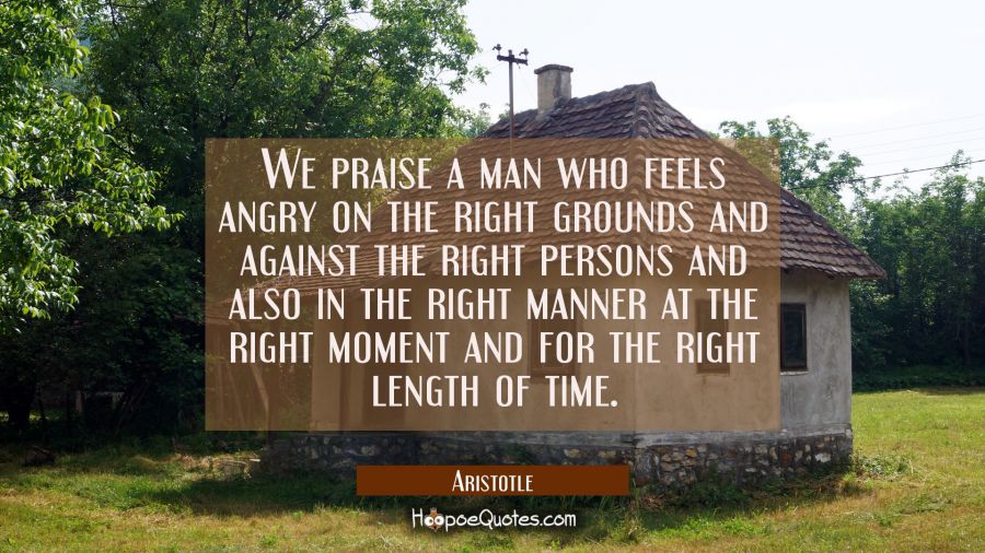 We praise a man who feels angry on the right grounds and against the right persons and also in the Aristotle Quotes