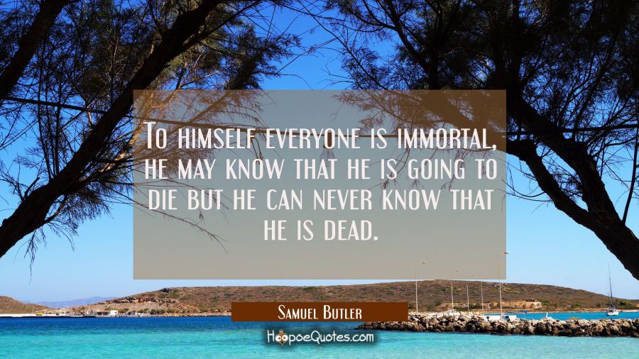 To himself everyone is immortal, he may know that he is going to die but he can never know that he  Samuel Butler Quotes