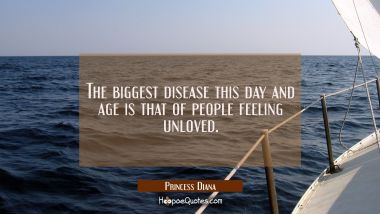 The biggest disease this day and age is that of people feeling unloved. Princess Diana Quotes