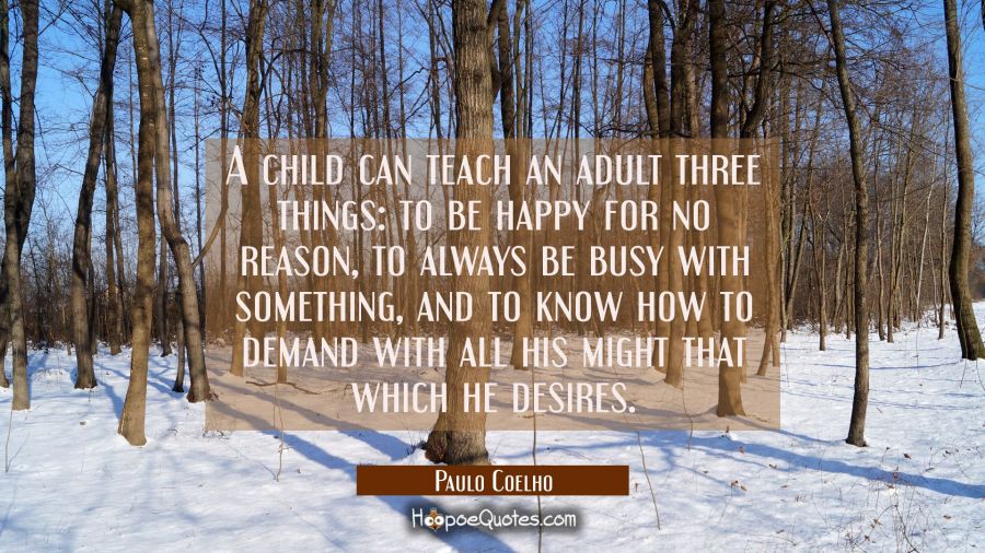 A child can teach an adult three things: to be happy for no reason, to always be busy with something, and to know how to demand with all his might that which he desires. Paulo Coelho Quotes