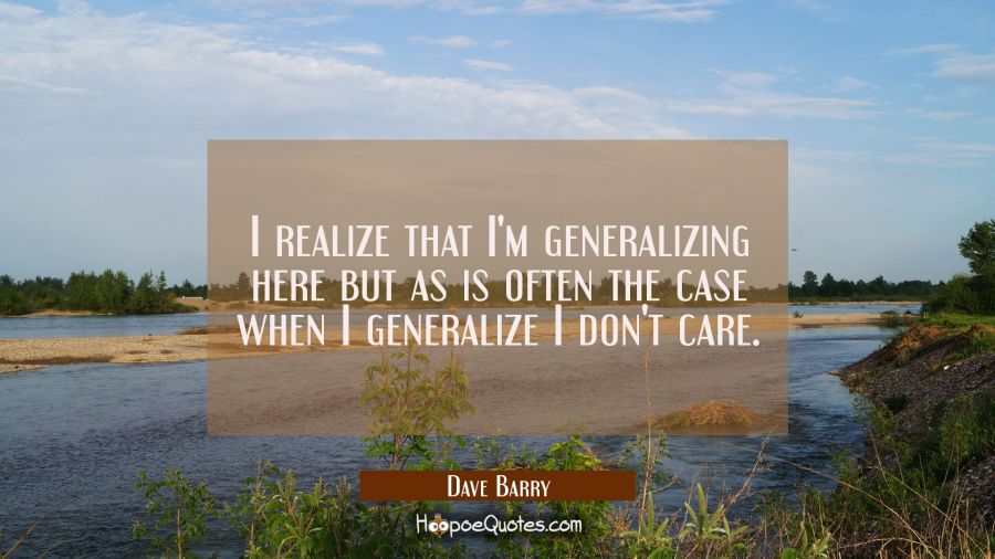 I realize that I'm generalizing here but as is often the case when I generalize I don't care. Dave Barry Quotes
