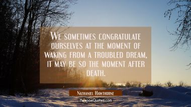 We sometimes congratulate ourselves at the moment of waking from a troubled dream, it may be so the Nathaniel Hawthorne Quotes