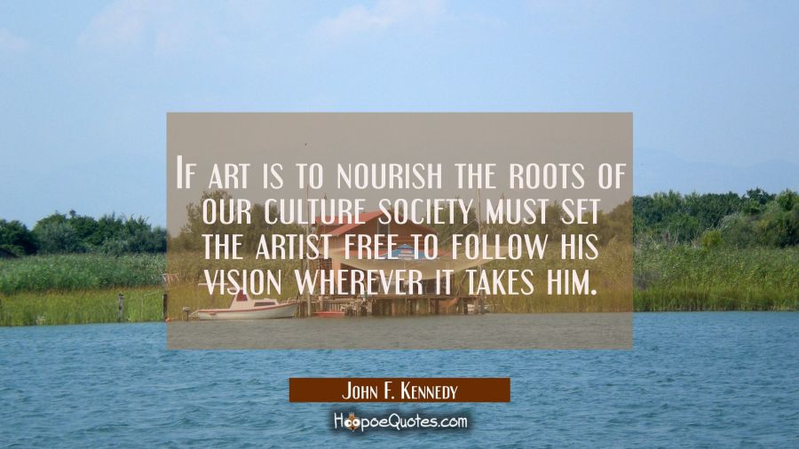 If art is to nourish the roots of our culture society must set the artist free to follow his vision John F. Kennedy Quotes