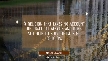 A religion that takes no account of practical affairs and does not help to solve them is no religio