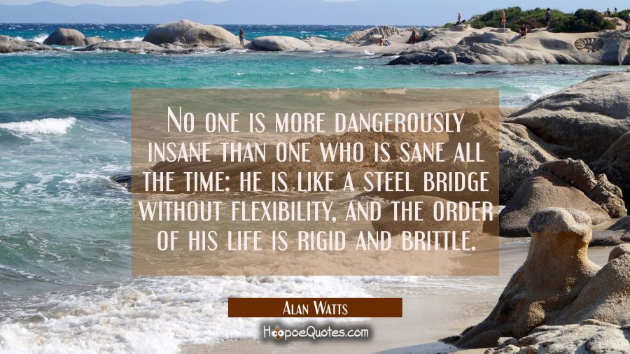 No one is more dangerously insane than one who is sane all the time: he is like a steel bridge without flexibility, and the order of his life is rigid and brittle. Alan Watts Quotes