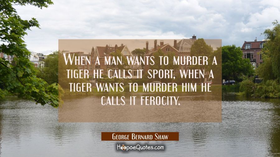 When a man wants to murder a tiger he calls it sport, when a tiger wants to murder him he calls it  George Bernard Shaw Quotes