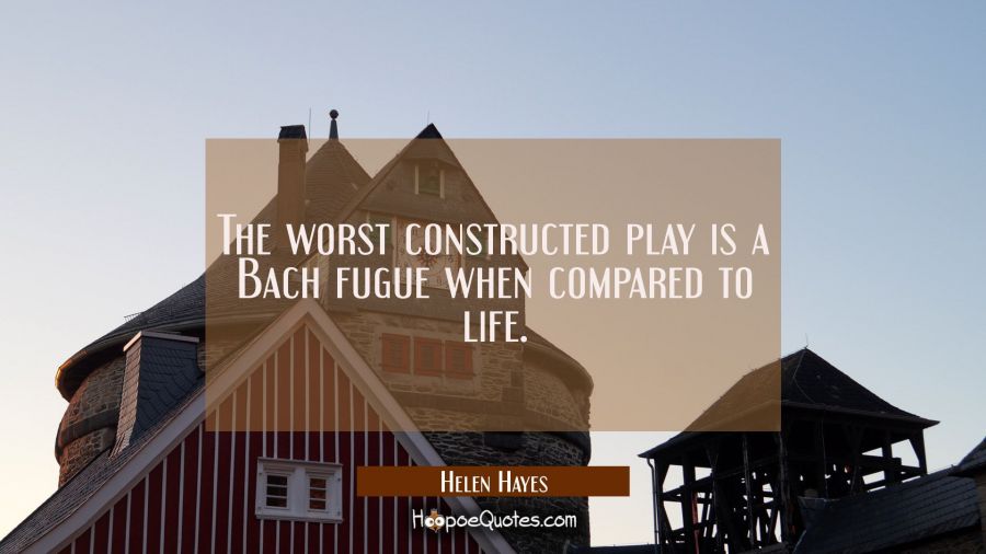 The worst constructed play is a Bach fugue when compared to life. Helen Hayes Quotes