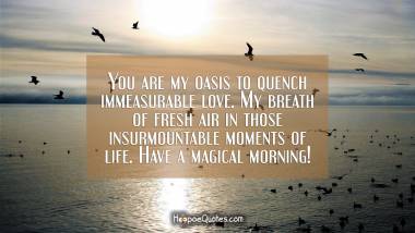 You are my oasis to quench immeasurable love. My breath of fresh air in those insurmountable moments of life. Have a magical morning! Good Morning Quotes