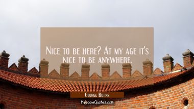 Nice to be here? At my age it&#039;s nice to be anywhere.