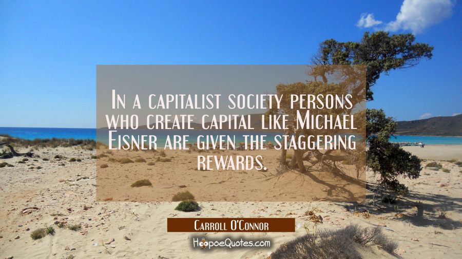 In a capitalist society persons who create capital like Michael Eisner are given the staggering rew Carroll O'Connor Quotes