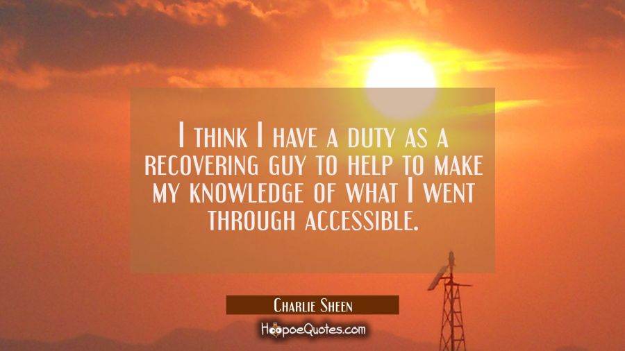 I think I have a duty as a recovering guy to help to make my knowledge of what I went through acces Charlie Sheen Quotes