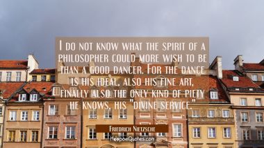 I do not know what the spirit of a philosopher could more wish to be than a good dancer. For the da