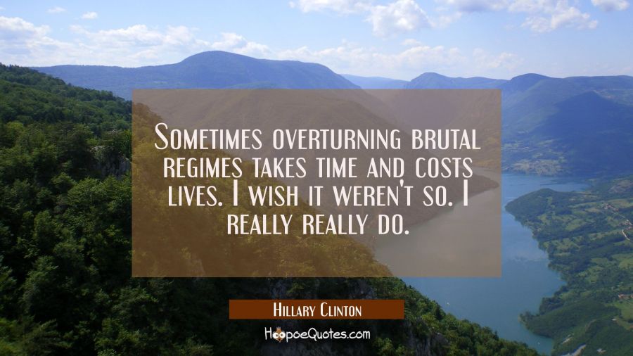 Sometimes overturning brutal regimes takes time and costs lives. I wish it weren't so. I really rea Hillary Clinton Quotes