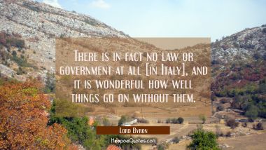 There is in fact no law or government at all [in Italy], and it is wonderful how well things go on  Lord Byron Quotes