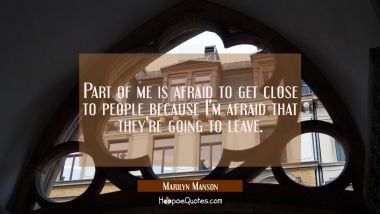 Part of me is afraid to get close to people because I&#039;m afraid that they&#039;re going to leave.