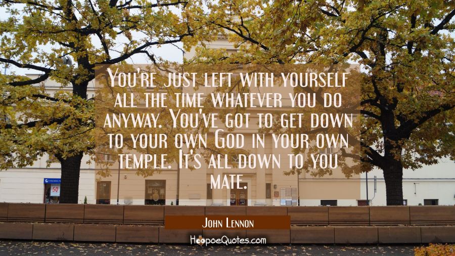 You're just left with yourself all the time whatever you do anyway. You've got to get down to your  John Lennon Quotes