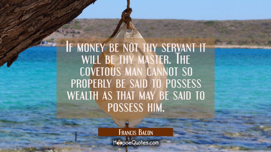 If money be not thy servant it will be thy master. The covetous man cannot so properly be said to p Francis Bacon Quotes