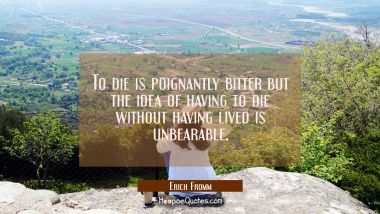 To die is poignantly bitter but the idea of having to die without having lived is unbearable.