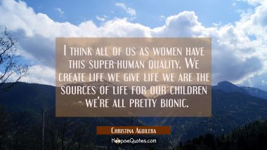 I think all of us as women have this super-human quality. We create life we give life we are the so Christina Aguilera Quotes