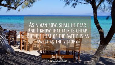 As a man sow shall he reap. and I know that talk is cheap. But the heat of the battle is as sweet a