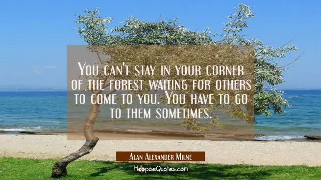 You can't stay in your corner of the forest waiting for others to come to you. You have to go to them sometimes.