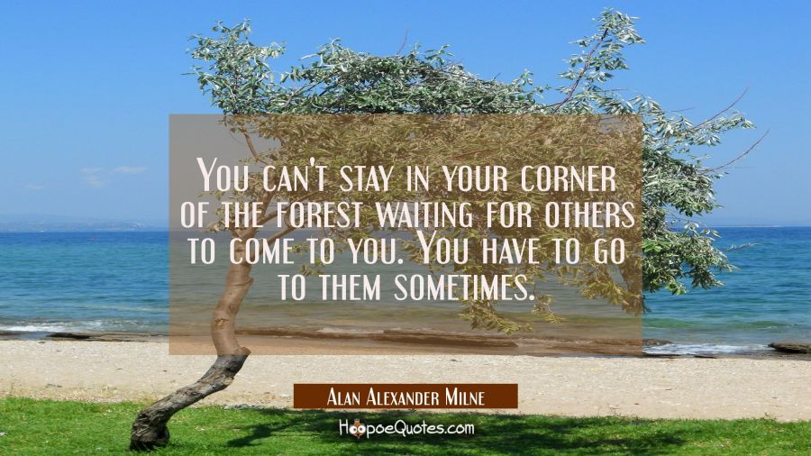 You can't stay in your corner of the forest waiting for others to come to you. You have to go to them sometimes. Alan Alexander Milne Quotes
