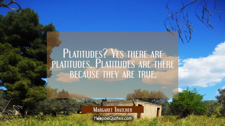 Platitudes? Yes there are platitudes. Platitudes are there because they are true. Margaret Thatcher Quotes