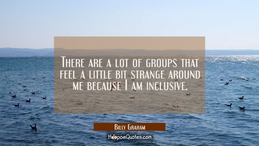 There are a lot of groups that feel a little bit strange around me because I am inclusive. Billy Graham Quotes