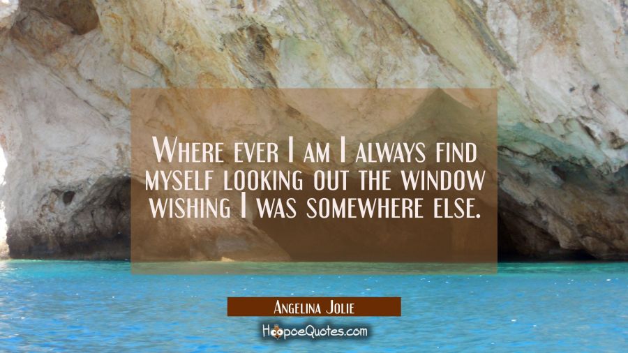 Where ever I am I always find myself looking out the window wishing I was somewhere else. Angelina Jolie Quotes