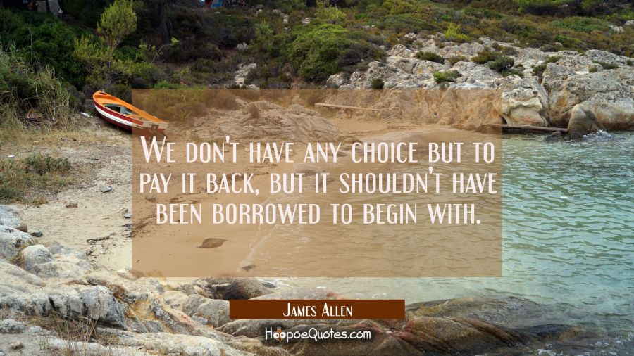 We don't have any choice but to pay it back but it shouldn't have been borrowed to begin with. James Allen Quotes