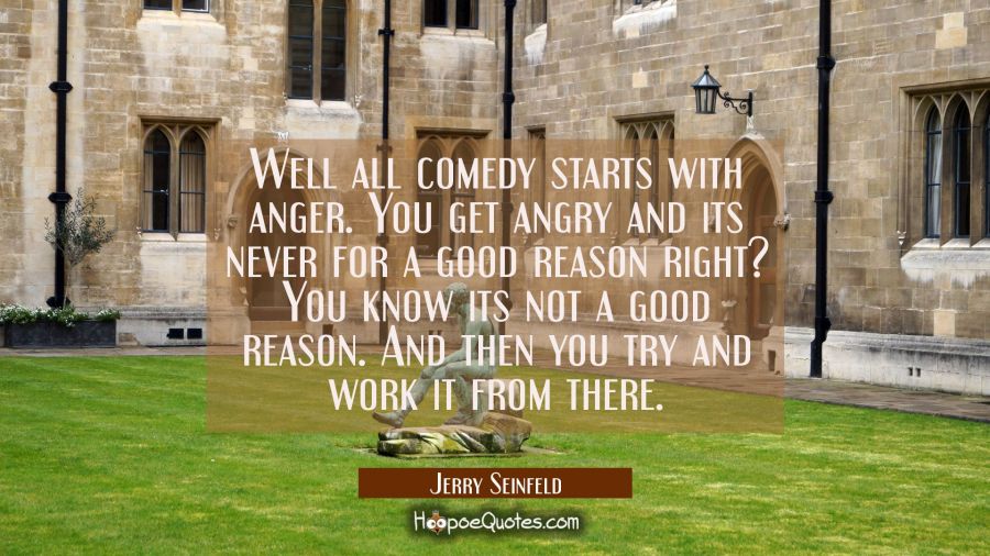Well all comedy starts with anger. You get angry and its never for a good reason right? You know it Jerry Seinfeld Quotes
