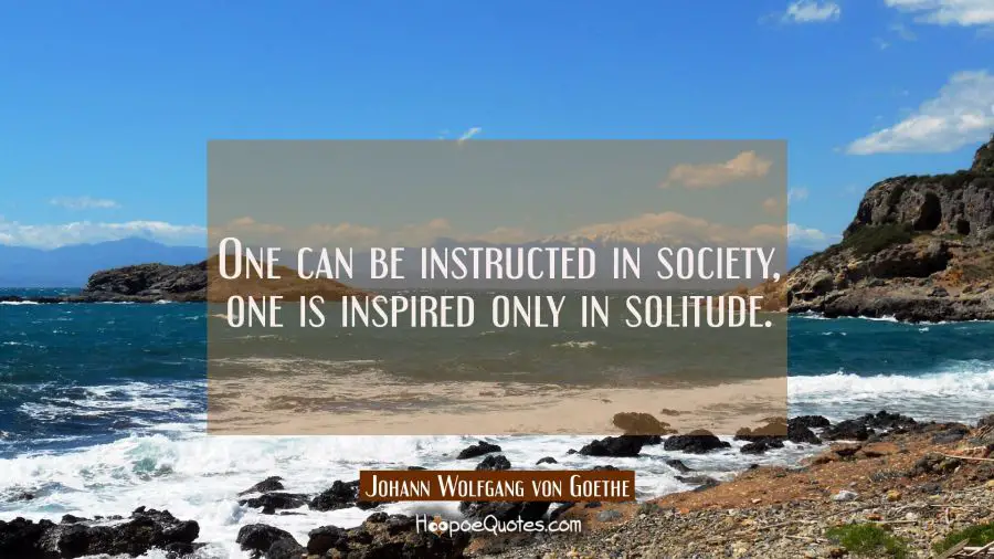 One can be instructed in society one is inspired only in solitude. Johann Wolfgang von Goethe Quotes
