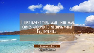 I just invent then wait until man comes around to needing what I&#039;ve invented.