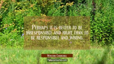 Perhaps it is better to be irresponsible and right than to be responsible and wrong.