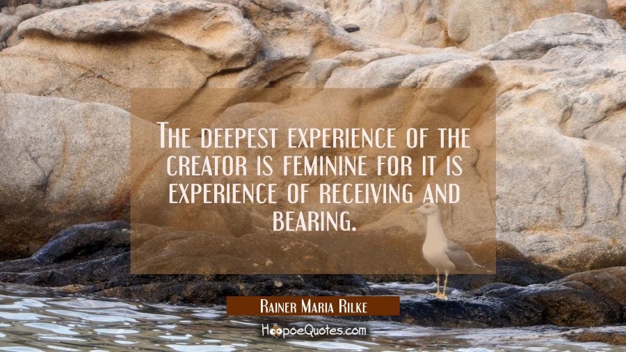The deepest experience of the creator is feminine for it is experience of receiving and bearing. Rainer Maria Rilke Quotes