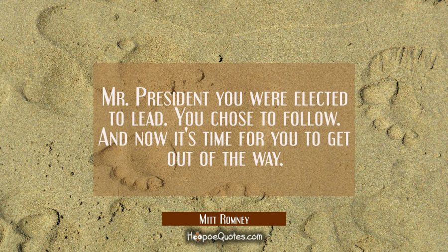 Mr. President you were elected to lead. You chose to follow. And now it's time for you to get out o Mitt Romney Quotes