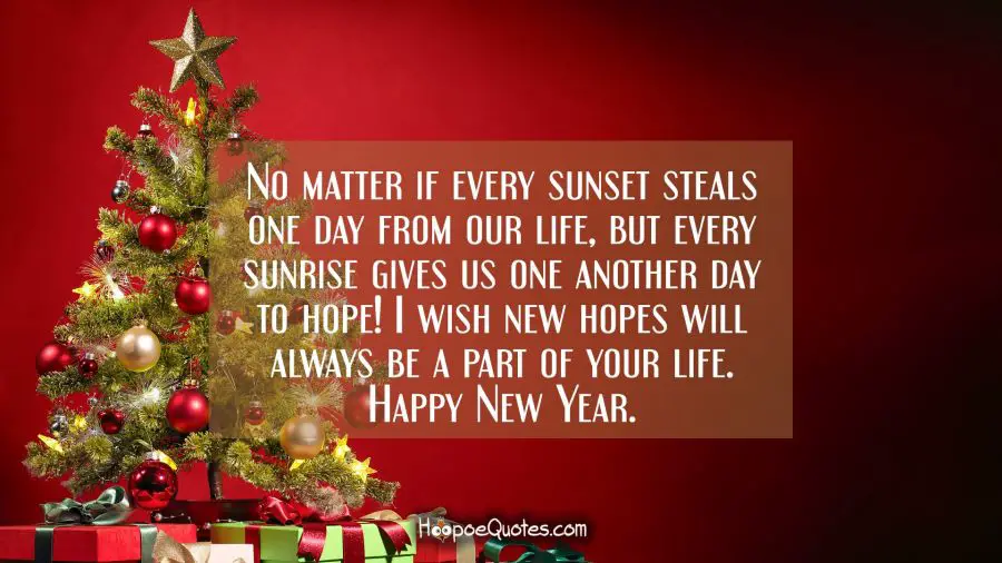 No matter if every sunset steals one day from our life, but every sunrise gives us one another day to hope! I wish new hopes will always be a part of your life. Happy New Year. New Year Quotes