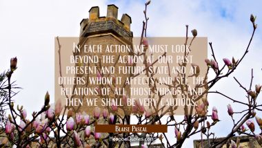 In each action we must look beyond the action at our past present and future state and at others wh Blaise Pascal Quotes