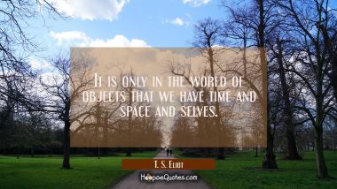 It is only in the world of objects that we have time and space and selves. T. S. Eliot Quotes