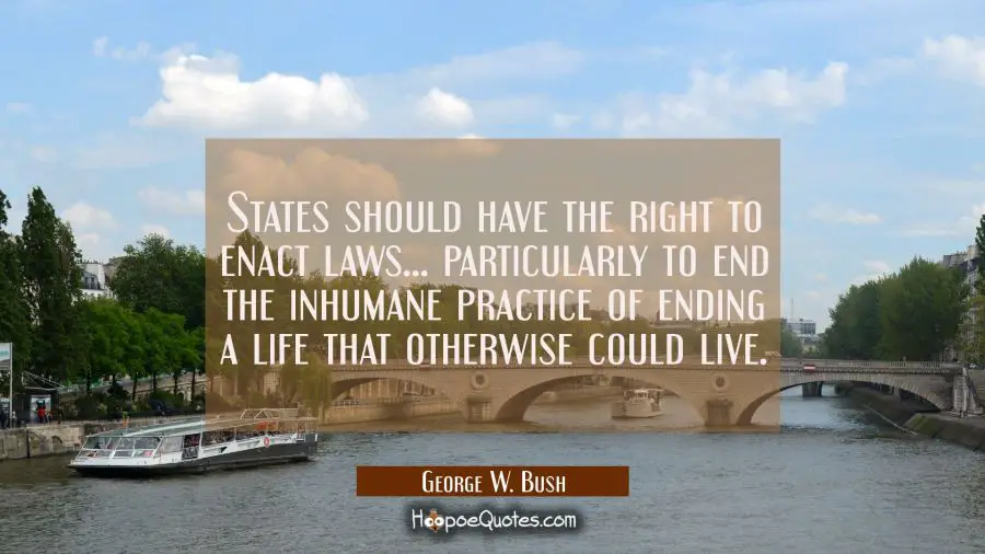 States should have the right to enact laws... particularly to end the inhumane practice of ending a George W. Bush Quotes