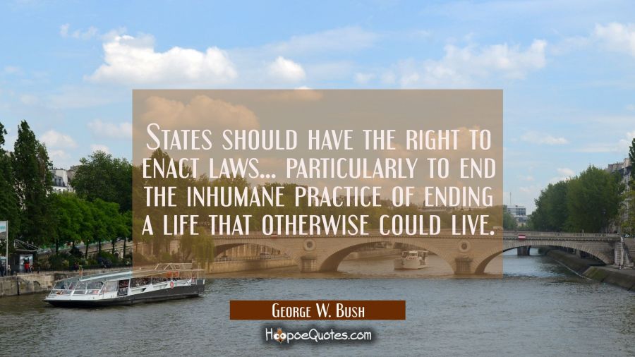States should have the right to enact laws... particularly to end the inhumane practice of ending a George W. Bush Quotes
