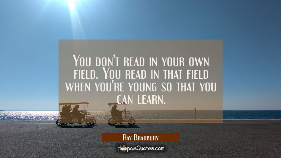 You don't read in your own field. You read in that field when you're young so that you can learn. Ray Bradbury Quotes