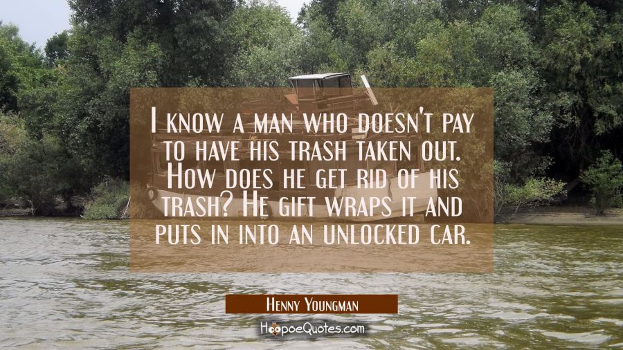I know a man who doesn't pay to have his trash taken out. How does he get rid of his trash? He gift Henny Youngman Quotes