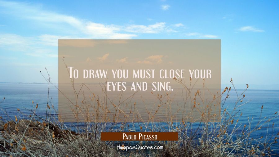 To draw you must close your eyes and sing. Pablo Picasso Quotes