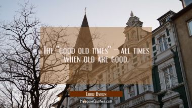 The &#039;&#039;good old times&#039;&#039; -- all times when old are good. Lord Byron Quotes
