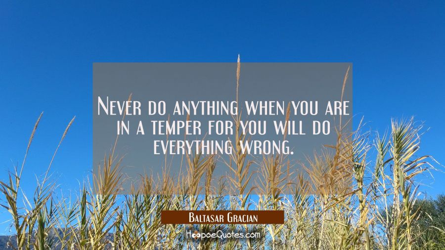 Never do anything when you are in a temper for you will do everything wrong. Baltasar Gracian Quotes
