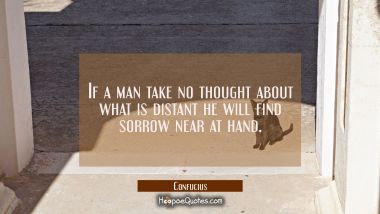 If a man take no thought about what is distant he will find sorrow near at hand. Confucius Quotes