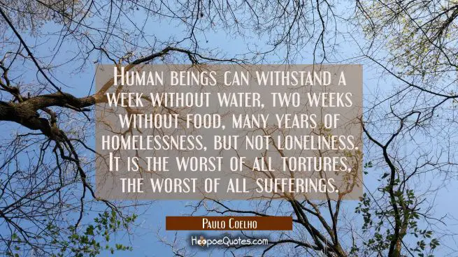 Human beings can withstand a week without water, two weeks without food, many years of homelessness, but not loneliness. It is the worst of all tortures, the worst of all sufferings.